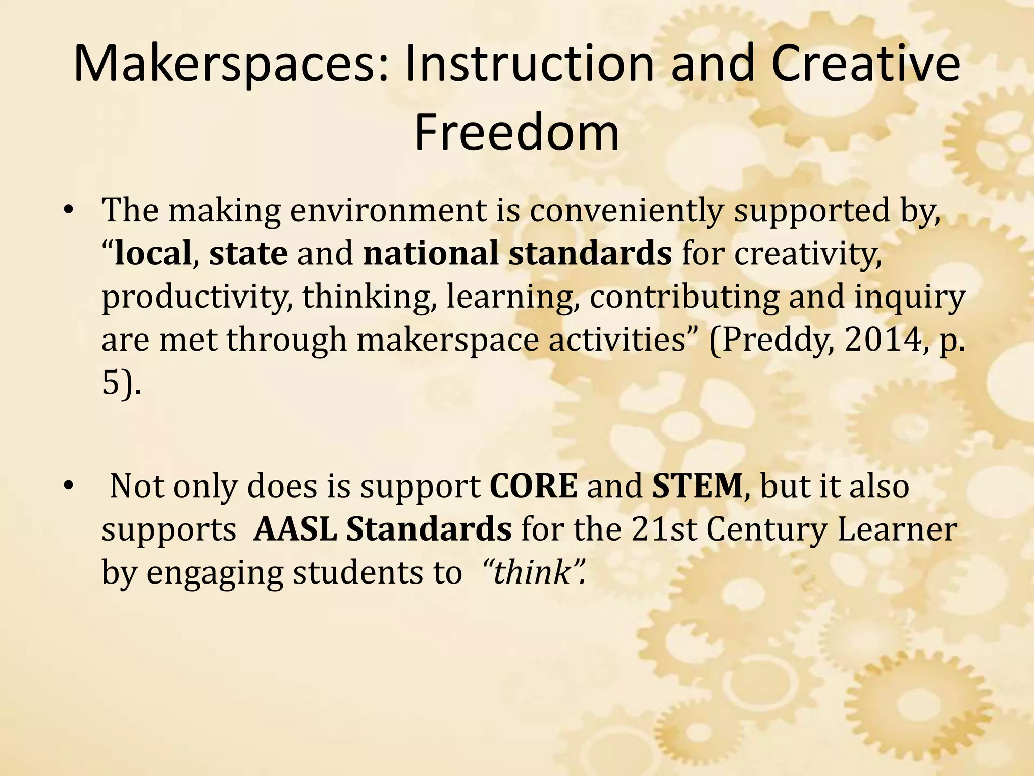 Makerspaces: Instruction and Creative
Freedom
• The making environment is conveniently supported by,
“local, state and national standards for creativity,
productivity, thinking, learning, contributing and inquiry
are met through makerspace activities” (Preddy, 2014, p.
5).
• Not only does is support CORE and STEM, but it also
supports AASL Standards for the 21st Century Learner
by engaging students to “think”.
 