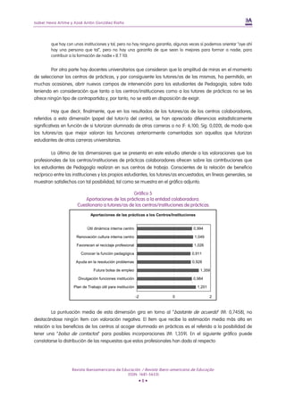 Isabel Hevia Artime y Xosé Antón González Riaño




        que hay con unas instituciones y tal, pero no hay ninguna garantía, algunas veces sí podemos orientar “oye ahí
        hay una persona que tal”, pero no hay una garantía de que sean lo mejores para formar a nadie, para
        contribuir a la formación de nadie » (E.T 10).


         Por otra parte hay docentes universitarios que consideran que la amplitud de miras en el momento
de seleccionar los centros de prácticas, y por consiguiente los tutores/as de las mismas, ha permitido, en
muchas ocasiones, abrir nuevos campos de intervención para los estudiantes de Pedagogía, sobre todo
teniendo en consideración que tanto a los centros/instituciones como a los tutores de prácticas no se les
ofrece ningún tipo de contrapartida y, por tanto, no se está en disposición de exigir.

          Hay que decir, finalmente, que en los resultados de los tutores/as de los centros colaboradores,
referidos a esta dimensión (papel del tutor/a del centro), se han apreciado diferencias estadísticamente
significativas en función de si tutorizan alumnado de otras carreras o no (F: 6,100; Sig. 0,020), de modo que
los tutores/as que mejor valoran las funciones anteriormente comentadas son aquellos que tutorizan
estudiantes de otras carreras universitarias.

        La última de las dimensiones que se presenta en este estudio atiende a las valoraciones que los
profesionales de los centros/instituciones de prácticas colaboradores ofrecen sobre las contribuciones que
los estudiantes de Pedagogía realizan en sus centros de trabajo. Conscientes de la relación de beneficio
recíproco entre las instituciones y los propios estudiantes, los tutores/as encuestados, en líneas generales, se
muestran satisfechos con tal posibilidad, tal como se muestra en el gráfico adjunto:

                                                  Gráfico 5
                         Aportaciones de las prácticas a la entidad colaboradora.
                      Cuestionario a tutores/as de los centros/instituciones de prácticas.

                              Aportaciones de las prácticas a los Centros/Instituciones


                            Útil dinámica interna centro                              0,994

                      Renovación cultura interna centro                               1,049

                      Favorecen el reciclaje profesional                              1,026

                        Conocer la función pedagógica                                0,911

                     Ayuda en la resolución problemas                                0,928

                                Futura bolsa de empleo                                     1,359

                       Divulgación funciones institución                             0,984

                    Plan de Trabajo útil para institución                                 1,201

                                                            -2            0                       2



         La puntuación media de esta dimensión gira en torno al “bastante de acuerdo” (M: 0,7458), no
destacándose ningún ítem con valoración negativa. El ítem que recibe la estimación media más alta en
relación a los beneficios de los centros al acoger alumnado en prácticas es el referido a la posibilidad de
tener una “bolsa de contactos” para posibles incorporaciones (M: 1,359). En el siguiente gráfico puede
constatarse la distribución de las respuestas que estos profesionales han dado al respecto:




                   Revista Iberoamericana de Educación / Revista Ibero-americana de Educação
                                                (ISSN: 1681-5653)
                                                             •8•
 