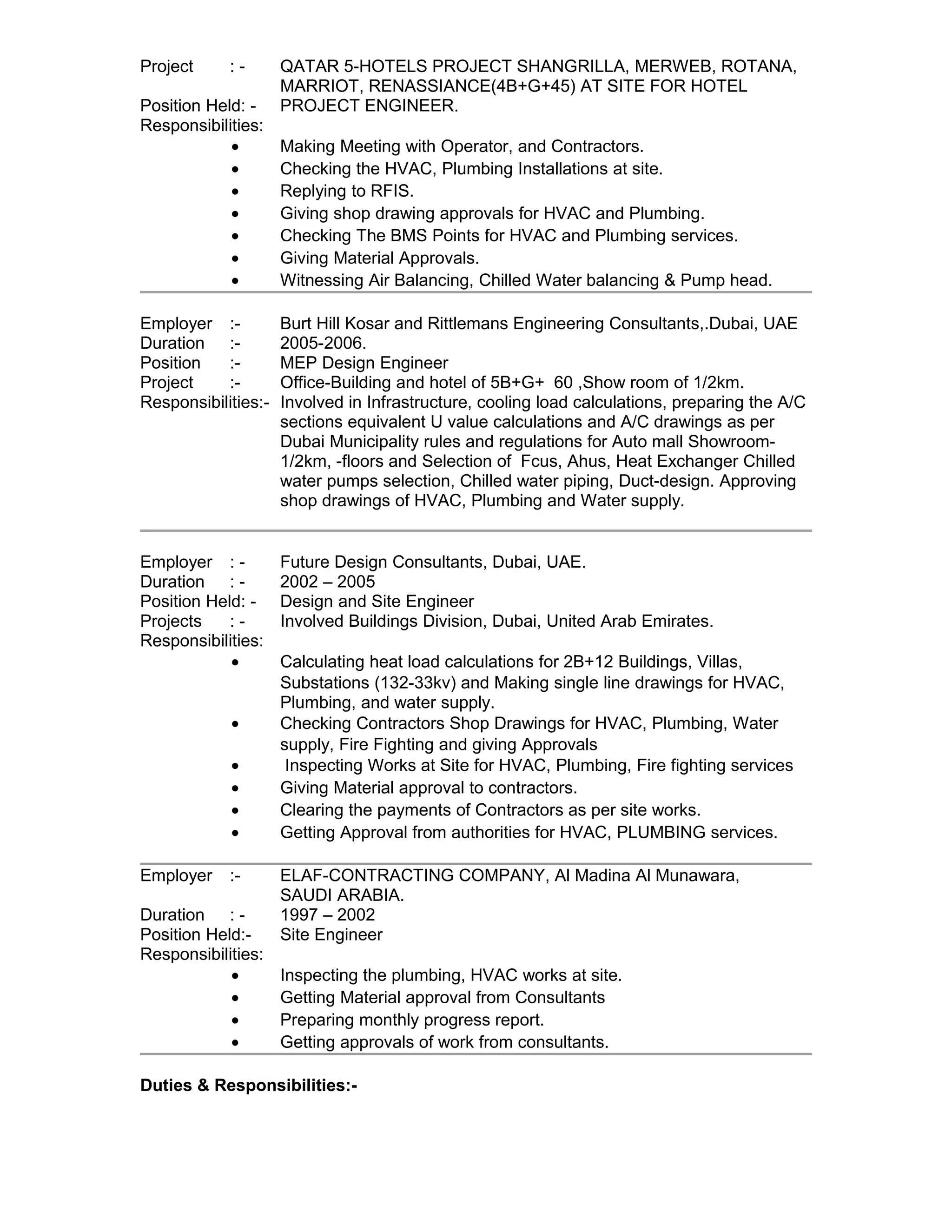 Project : - QATAR 5-HOTELS PROJECT SHANGRILLA, MERWEB, ROTANA, 
MARRIOT, RENASSIANCE(4B+G+45) AT SITE FOR HOTEL 
Position Held: - PROJECT ENGINEER. 
Responsibilities: 
· Making Meeting with Operator, and Contractors. 
· Checking the HVAC, Plumbing Installations at site. 
· Replying to RFIS. 
· Giving shop drawing approvals for HVAC and Plumbing. 
· Checking The BMS Points for HVAC and Plumbing services. 
· Giving Material Approvals. 
· Witnessing Air Balancing, Chilled Water balancing & Pump head. 
Employer :- Burt Hill Kosar and Rittlemans Engineering Consultants,.Dubai, UAE 
Duration :- 2005-2006. 
Position :- MEP Design Engineer 
Project :- Office-Building and hotel of 5B+G+ 60 ,Show room of 1/2km. 
Responsibilities:- Involved in Infrastructure, cooling load calculations, preparing the A/C 
sections equivalent U value calculations and A/C drawings as per 
Dubai Municipality rules and regulations for Auto mall Showroom- 
1/2km, -floors and Selection of Fcus, Ahus, Heat Exchanger Chilled 
water pumps selection, Chilled water piping, Duct-design. Approving 
shop drawings of HVAC, Plumbing and Water supply. 
Employer : - Future Design Consultants, Dubai, UAE. 
Duration : - 2002 – 2005 
Position Held: - Design and Site Engineer 
Projects : - Involved Buildings Division, Dubai, United Arab Emirates. 
Responsibilities: 
· Calculating heat load calculations for 2B+12 Buildings, Villas, 
Substations (132-33kv) and Making single line drawings for HVAC, 
Plumbing, and water supply. 
· Checking Contractors Shop Drawings for HVAC, Plumbing, Water 
supply, Fire Fighting and giving Approvals 
· Inspecting Works at Site for HVAC, Plumbing, Fire fighting services 
· Giving Material approval to contractors. 
· Clearing the payments of Contractors as per site works. 
· Getting Approval from authorities for HVAC, PLUMBING services. 
Employer :- ELAF-CONTRACTING COMPANY, Al Madina Al Munawara, 
SAUDI ARABIA. 
Duration : - 1997 – 2002 
Position Held:- Site Engineer 
Responsibilities: 
· Inspecting the plumbing, HVAC works at site. 
· Getting Material approval from Consultants 
· Preparing monthly progress report. 
· Getting approvals of work from consultants. 
Duties & Responsibilities:- 
 