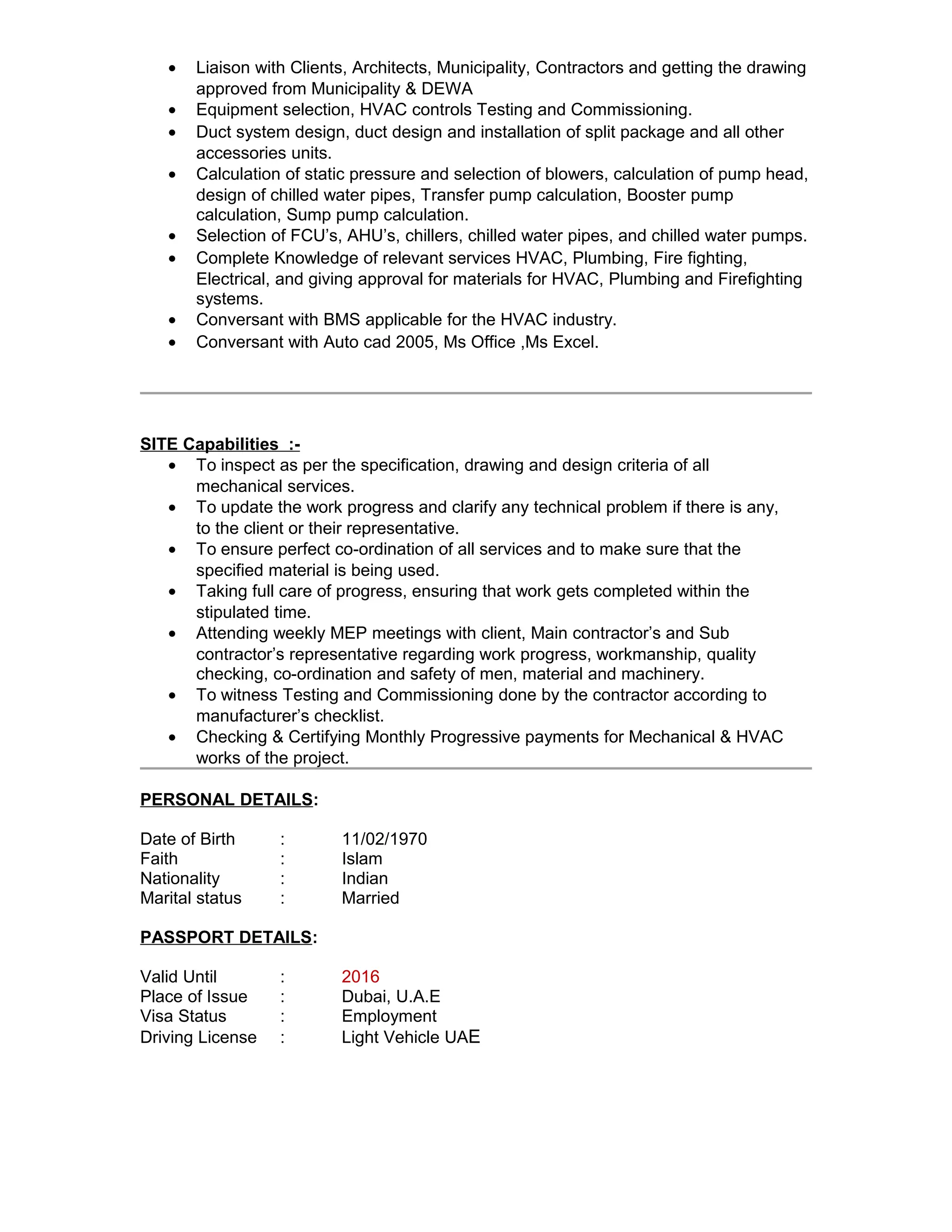 · Liaison with Clients, Architects, Municipality, Contractors and getting the drawing 
approved from Municipality & DEWA 
· Equipment selection, HVAC controls Testing and Commissioning. 
· Duct system design, duct design and installation of split package and all other 
accessories units. 
· Calculation of static pressure and selection of blowers, calculation of pump head, 
design of chilled water pipes, Transfer pump calculation, Booster pump 
calculation, Sump pump calculation. 
· Selection of FCU’s, AHU’s, chillers, chilled water pipes, and chilled water pumps. 
· Complete Knowledge of relevant services HVAC, Plumbing, Fire fighting, 
Electrical, and giving approval for materials for HVAC, Plumbing and Firefighting 
systems. 
· Conversant with BMS applicable for the HVAC industry. 
· Conversant with Auto cad 2005, Ms Office ,Ms Excel. 
SITE Capabilities :- 
· To inspect as per the specification, drawing and design criteria of all 
mechanical services. 
· To update the work progress and clarify any technical problem if there is any, 
to the client or their representative. 
· To ensure perfect co-ordination of all services and to make sure that the 
specified material is being used. 
· Taking full care of progress, ensuring that work gets completed within the 
stipulated time. 
· Attending weekly MEP meetings with client, Main contractor’s and Sub 
contractor’s representative regarding work progress, workmanship, quality 
checking, co-ordination and safety of men, material and machinery. 
· To witness Testing and Commissioning done by the contractor according to 
manufacturer’s checklist. 
· Checking & Certifying Monthly Progressive payments for Mechanical & HVAC 
works of the project. 
PERSONAL DETAILS: 
Date of Birth : 11/02/1970 
Faith : Islam 
Nationality : Indian 
Marital status : Married 
PASSPORT DETAILS: 
Valid Until : 2016 
Place of Issue : Dubai, U.A.E 
Visa Status : Employment 
Driving License : Light Vehicle UAE 
 