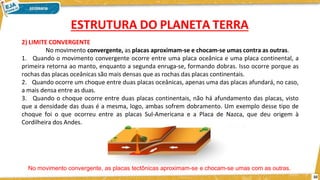 2) LIMITE CONVERGENTE
No movimento convergente, as placas aproximam-se e chocam-se umas contra as outras.
1. Quando o movimento convergente ocorre entre uma placa oceânica e uma placa continental, a
primeira retorna ao manto, enquanto a segunda enruga-se, formando dobras. Isso ocorre porque as
rochas das placas oceânicas são mais densas que as rochas das placas continentais.
2. Quando ocorre um choque entre duas placas oceânicas, apenas uma das placas afundará, no caso,
a mais densa entre as duas.
3. Quando o choque ocorre entre duas placas continentais, não há afundamento das placas, visto
que a densidade das duas é a mesma, logo, ambas sofrem dobramento. Um exemplo desse tipo de
choque foi o que ocorreu entre as placas Sul-Americana e a Placa de Nazca, que deu origem à
Cordilheira dos Andes.
No movimento convergente, as placas tectônicas aproximam-se e chocam-se umas com as outras.
10
ESTRUTURA DO PLANETA TERRA
 