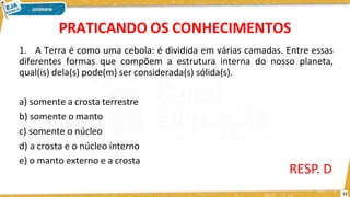 PRATICANDO OS CONHECIMENTOS
11
1. A Terra é como uma cebola: é dividida em várias camadas. Entre essas
diferentes formas que compõem a estrutura interna do nosso planeta,
qual(is) dela(s) pode(m) ser considerada(s) sólida(s).
a) somente a crosta terrestre
b) somente o manto
c) somente o núcleo
d) a crosta e o núcleo interno
e) o manto externo e a crosta
RESP. D
 