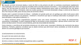 02. Quando um forte terremoto abalou o norte do Chile no dia primeiro de abril, os cientistas encontraram rapidamente
uma explicação: ele ocorreu ao longo de uma falha onde as tensões estavam crescendo […]. Essa explicação pode estar clara
agora, mas até boa parte do século 20, os cientistas sabiam relativamente pouco sobre os mecanismos por trás desses
grandes eventos sísmicos. Entretanto, tudo isso mudou quando um terremoto devastador atingiu o centro-sul do Alasca no
dia 27 de março de 1964, quase 50 anos antes do terremoto chileno.
12
Estudos sobre o grande terremoto do Alasca – realizados em grande parte por um geólogo que sabia muito pouco sobre
sismologia quando começou sua pesquisa – revelaram o mecanismo que liga as mudanças observadas na paisagem com a
teoria da época, a das placas tectônicas […].
“— Placas tectônicas foram originalmente propostas como uma teoria cinemática —ela tratava de deslocamentos,
movimentos e velocidades. A maior conquista foi ligar os terremotos a esses movimentos”, afirmou Arthur Lerner-Lam, vice-
diretor do Observatório Terrestre Lamont-Doherty, parte da Universidade de Columbia.
Como notamos, a ocorrência de terremotos encontra-se, em vários casos, associada à dinâmica de movimento das placas
tectônicas. Portanto, podemos considerar que os abalos sísmicos que aterrorizam várias sociedades ao londo do planeta
devem-se a eventos geológicos que ocorrem:
a) exclusivamente na crosta terrestre.
b) a partir do meio externo do relevo.
c) em toda a estrutura interna da Terra.
d) entre a crosta e o manto, tendo consequências sobre a superfície.
e) exclusivamente no manto externo.
RESP. C
 