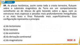 04. As placas tectônicas, assim como toda a crosta terrestre, flutuam
14
sobre o substrato magmático da Terra em um comportamento
semelhante ao de blocos de gelo boiando sobre a água, com as
estruturas mais espessas e pesadas mais profundamente mergulhadas
e as mais leves e finas flutuando mais superficialmente. Essa
configuração representa o princípio:
a) do tectonismo
b) da isostasia
c) da assimetria
d) da derivação continental
e) do magmatismo RESP. D
 