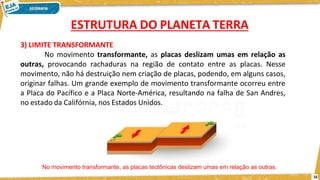 3) LIMITE TRANSFORMANTE
No movimento transformante, as placas deslizam umas em relação as
outras, provocando rachaduras na região de contato entre as placas. Nesse
movimento, não há destruição nem criação de placas, podendo, em alguns casos,
originar falhas. Um grande exemplo de movimento transformante ocorreu entre
a Placa do Pacífico e a Placa Norte-América, resultando na falha de San Andres,
no estado da Califórnia, nos Estados Unidos.
No movimento transformante, as placas tectônicas deslizam umas em relação as outras.
16
ESTRUTURA DO PLANETA TERRA
 