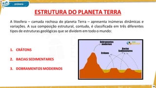 A litosfera – camada rochosa do planeta Terra – apresenta inúmeras dinâmicas e
variações. A sua composição estrutural, contudo, é classificada em três diferentes
tipos de estruturas geológicas que se dividem em todo o mundo:
1. CRÁTONS
2. BACIAS SEDIMENTARES
3. DOBRAMENTOS MODERNOS
ESTRUTURA DO PLANETA TERRA
18
 