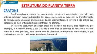 CRÁTONS
Sua formação é a mesma dos dobramentos modernos, no entanto, como são mais
antigos, sofreram maiores desgastes dos agentes externos ou exógenos de transformação
do relevo, os mesmos que originaram as bacias sedimentares. O terreno é tão antigo que
apresenta as mais antigas rochas encontradas no planeta.
Os crátons costumam abranger áreas de planalto. No Brasil, eles recobrem, por
exemplo, o Planalto Central, o das Guianas e uma área de escudos da Amazônia, rica em
minerais e que, por isso, vem sendo alvo de ofensivas de empresas mineradoras, o que
pode colocar em risco a Floresta Amazônica Equatorial.
ESTRUTURA DO PLANETA TERRA
19
 