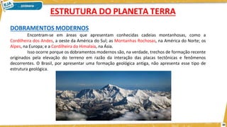 DOBRAMENTOS MODERNOS
Encontram-se em áreas que apresentam conhecidas cadeias montanhosas, como a
Cordilheira dos Andes, a oeste da América do Sul; as Montanhas Rochosas, na América do Norte; os
Alpes, na Europa; e a Cordilheira do Himalaia, na Ásia.
Isso ocorre porque os dobramentos modernos são, na verdade, trechos de formação recente
originados pela elevação do terreno em razão da interação das placas tectônicas e fenômenos
decorrentes. O Brasil, por apresentar uma formação geológica antiga, não apresenta esse tipo de
estrutura geológica.
ESTRUTURA DO PLANETA TERRA
20
 