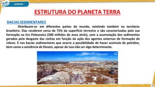 BACIAS SEDIMENTARES
Distribuem-se em diferentes partes do mundo, existindo também no território
brasileiro. Elas recobrem cerca de 75% da superfície terrestre e são caracterizadas pela sua
formação na Era Paleozoica (500 milhões de anos atrás), com a acumulação dos sedimentos
gerados pelo desgaste das rochas em função da ação dos agentes externos de formação do
relevo. É nas bacias sedimentares que ocorre a possibilidade de haver acúmulo de petróleo,
bem como a existência de fósseis, apesar de isso não ser algo determinante.
ESTRUTURA DO PLANETA TERRA
21
 