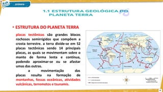 • ESTRUTURA DO PLANETA TERRA
placas tectônicas são grandes blocos
rochosos semirrígidos que compõem a
crosta terrestre. a terra divide-se em 52
placas tectônicas sendo 14 principais
placas, as quais se movimentam sobre o
manto de forma lenta e contínua,
podendo aproximar-se ou se afastar
umas das outras.
a movimentação das
placas resulta na formação de
montanhas, fossas oceânicas, atividades
vulcânicas, terremotos e tsunamis.
4
 
