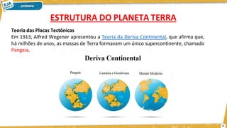 ESTRUTURA DO PLANETA TERRA
Teoria das Placas Tectônicas
Em 1913, Alfred Wegener apresentou a Teoria da Deriva Continental, que afirma que,
há milhões de anos, as massas de Terra formavam um único supercontinente, chamado
Pangeia.
5
 