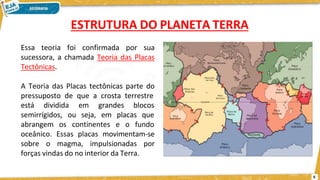 Essa teoria foi confirmada por sua
sucessora, a chamada Teoria das Placas
Tectônicas.
A Teoria das Placas tectônicas parte do
pressuposto de que a crosta terrestre
está dividida blocos
semirrígidos, ou
em grandes
seja, em placas que
abrangem os continentes e o fundo
oceânico. Essas placas movimentam-se
sobre o magma, impulsionadas por
forças vindas do no interior da Terra.
ESTRUTURA DO PLANETA TERRA
6
 