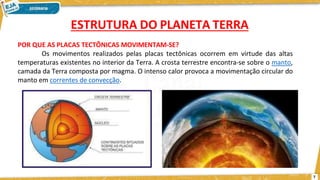POR QUE AS PLACAS TECTÔNICAS MOVIMENTAM-SE?
Os movimentos realizados pelas placas tectônicas ocorrem em virtude das altas
temperaturas existentes no interior da Terra. A crosta terrestre encontra-se sobre o manto,
camada da Terra composta por magma. O intenso calor provoca a movimentação circular do
manto em correntes de convecção.
ESTRUTURA DO PLANETA TERRA
7
 