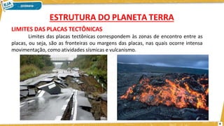 LIMITES DAS PLACAS TECTÔNICAS
Limites das placas tectônicas correspondem às zonas de encontro entre as
placas, ou seja, são as fronteiras ou margens das placas, nas quais ocorre intensa
movimentação, como atividades sísmicas e vulcanismo.
ESTRUTURA DO PLANETA TERRA
8
 