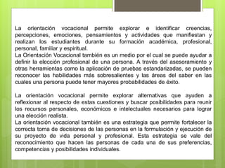 La orientación vocacional permite explorar e identificar creencias,
percepciones, emociones, pensamientos y actividades que manifiestan y
realizan los estudiantes durante su formación académica, profesional,
personal, familiar y espiritual.
La Orientación Vocacional también es un medio por el cual se puede ayudar a
definir la elección profesional de una persona. A través del asesoramiento y
otras herramientas como la aplicación de pruebas estandarizadas, se pueden
reconocer las habilidades más sobresalientes y las áreas del saber en las
cuales una persona puede tener mayores probabilidades de éxito.
La orientación vocacional permite explorar alternativas que ayuden a
reflexionar al respecto de estas cuestiones y buscar posibilidades para reunir
los recursos personales, económicos e intelectuales necesarios para lograr
una elección realista.
La orientación vocacional también es una estrategia que permite fortalecer la
correcta toma de decisiones de las personas en la formulación y ejecución de
su proyecto de vida personal y profesional. Esta estrategia se vale del
reconocimiento que hacen las personas de cada una de sus preferencias,
competencias y posibilidades individuales.
 