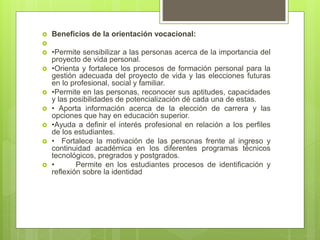  Beneficios de la orientación vocacional:

 •Permite sensibilizar a las personas acerca de la importancia del
proyecto de vida personal.
 •Orienta y fortalece los procesos de formación personal para la
gestión adecuada del proyecto de vida y las elecciones futuras
en lo profesional, social y familiar.
 •Permite en las personas, reconocer sus aptitudes, capacidades
y las posibilidades de potencialización dé cada una de estas.
 • Aporta información acerca de la elección de carrera y las
opciones que hay en educación superior.
 •Ayuda a definir el interés profesional en relación a los perfiles
de los estudiantes.
 • Fortalece la motivación de las personas frente al ingreso y
continuidad académica en los diferentes programas técnicos
tecnológicos, pregrados y postgrados.
 • Permite en los estudiantes procesos de identificación y
reflexión sobre la identidad
 