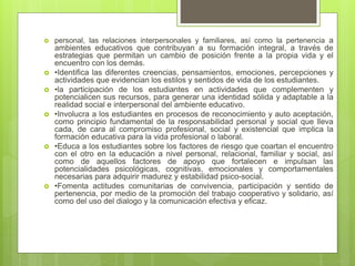  personal, las relaciones interpersonales y familiares, así como la pertenencia a
ambientes educativos que contribuyan a su formación integral, a través de
estrategias que permitan un cambio de posición frente a la propia vida y el
encuentro con los demás.
 •Identifica las diferentes creencias, pensamientos, emociones, percepciones y
actividades que evidencian los estilos y sentidos de vida de los estudiantes.
 •la participación de los estudiantes en actividades que complementen y
potencialicen sus recursos, para generar una identidad sólida y adaptable a la
realidad social e interpersonal del ambiente educativo.
 •Involucra a los estudiantes en procesos de reconocimiento y auto aceptación,
como principio fundamental de la responsabilidad personal y social que lleva
cada, de cara al compromiso profesional, social y existencial que implica la
formación educativa para la vida profesional o laboral.
 •Educa a los estudiantes sobre los factores de riesgo que coartan el encuentro
con el otro en la educación a nivel personal, relacional, familiar y social, así
como de aquellos factores de apoyo que fortalecen e impulsan las
potencialidades psicológicas, cognitivas, emocionales y comportamentales
necesarias para adquirir madurez y estabilidad psico-social.
 •Fomenta actitudes comunitarias de convivencia, participación y sentido de
pertenencia, por medio de la promoción del trabajo cooperativo y solidario, así
como del uso del dialogo y la comunicación efectiva y eficaz.
 