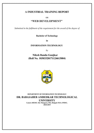 A INDUSTRIAL TRAINING REPORT
on
“WEB DEVELOPMENT”
Submitted in the fulfilment of the requirement for the award of the degree of
Bachelor of Technology
in
INFORMATION TECHNOLOGY
by
Nilesh Bandu Gunjkar
(Roll No. 10303320171124613004)
DEPARTMENT OF INFORMATION TECHNOLOGY
DR. BABASAHEB AMBEDKAR TECHNOLOGICAL
UNIVERSITY
Lonere-402103, Tal.-Mangaon, Dist.-Raigad (M.S.) INDIA.
2018-2019
 