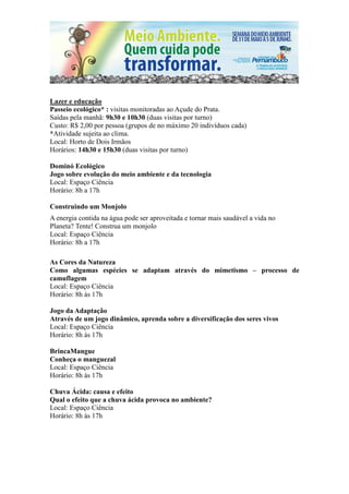 Lazer e educação
Passeio ecológico* : visitas monitoradas ao Açude do Prata.
Saídas pela manhã: 9h30 e 10h30 (duas visitas por turno)
Custo: R$ 2,00 por pessoa (grupos de no máximo 20 indivíduos cada)
*Atividade sujeita ao clima.
Local: Horto de Dois Irmãos
Horários: 14h30 e 15h30 (duas visitas por turno)

Dominó Ecológico
Jogo sobre evolução do meio ambiente e da tecnologia
Local: Espaço Ciência
Horário: 8h a 17h

Construindo um Monjolo
A energia contida na água pode ser aproveitada e tornar mais saudável a vida no
Planeta? Tente! Construa um monjolo
Local: Espaço Ciência
Horário: 8h a 17h

As Cores da Natureza
Como algumas espécies se adaptam através do mimetismo – processo de
camuflagem
Local: Espaço Ciência
Horário: 8h às 17h

Jogo da Adaptação
Através de um jogo dinâmico, aprenda sobre a diversificação dos seres vivos
Local: Espaço Ciência
Horário: 8h às 17h

BrincaMangue
Conheça o manguezal
Local: Espaço Ciência
Horário: 8h às 17h

Chuva Ácida: causa e efeito
Qual o efeito que a chuva ácida provoca no ambiente?
Local: Espaço Ciência
Horário: 8h às 17h
 