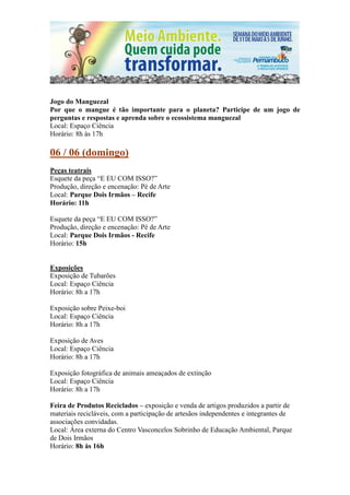 Jogo do Manguezal
Por que o mangue é tão importante para o planeta? Participe de um jogo de
perguntas e respostas e aprenda sobre o ecossistema manguezal
Local: Espaço Ciência
Horário: 8h às 17h

06 / 06 (domingo)
Peças teatrais
Esquete da peça “E EU COM ISSO?”
Produção, direção e encenação: Pé de Arte
Local: Parque Dois Irmãos – Recife
Horário: 11h

Esquete da peça “E EU COM ISSO?”
Produção, direção e encenação: Pé de Arte
Local: Parque Dois Irmãos - Recife
Horário: 15h


Exposições
Exposição de Tubarões
Local: Espaço Ciência
Horário: 8h a 17h

Exposição sobre Peixe-boi
Local: Espaço Ciência
Horário: 8h a 17h

Exposição de Aves
Local: Espaço Ciência
Horário: 8h a 17h

Exposição fotográfica de animais ameaçados de extinção
Local: Espaço Ciência
Horário: 8h a 17h

Feira de Produtos Reciclados – exposição e venda de artigos produzidos a partir de
materiais recicláveis, com a participação de artesãos independentes e integrantes de
associações convidadas.
Local: Área externa do Centro Vasconcelos Sobrinho de Educação Ambiental, Parque
de Dois Irmãos
Horário: 8h às 16h
 