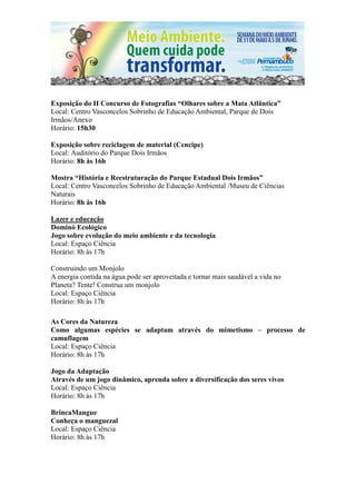 Exposição do II Concurso de Fotografias “Olhares sobre a Mata Atlântica”
Local: Centro Vasconcelos Sobrinho de Educação Ambiental, Parque de Dois
Irmãos/Anexo
Horário: 15h30

Exposição sobre reciclagem de material (Cencipe)
Local: Auditório do Parque Dois Irmãos
Horário: 8h às 16h

Mostra “História e Reestruturação do Parque Estadual Dois Irmãos”
Local: Centro Vasconcelos Sobrinho de Educação Ambiental /Museu de Ciências
Naturais
Horário: 8h às 16h

Lazer e educação
Dominó Ecológico
Jogo sobre evolução do meio ambiente e da tecnologia
Local: Espaço Ciência
Horário: 8h às 17h

Construindo um Monjolo
A energia contida na água pode ser aproveitada e tornar mais saudável a vida no
Planeta? Tente! Construa um monjolo
Local: Espaço Ciência
Horário: 8h às 17h

As Cores da Natureza
Como algumas espécies se adaptam através do mimetismo – processo de
camuflagem
Local: Espaço Ciência
Horário: 8h às 17h

Jogo da Adaptação
Através de um jogo dinâmico, aprenda sobre a diversificação dos seres vivos
Local: Espaço Ciência
Horário: 8h às 17h

BrincaMangue
Conheça o manguezal
Local: Espaço Ciência
Horário: 8h às 17h
 