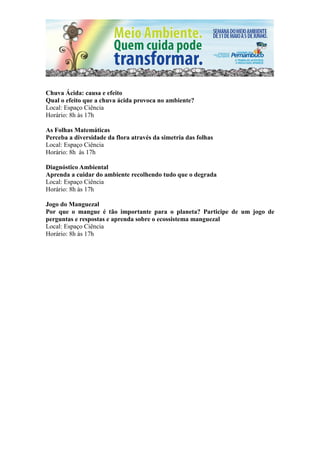 Chuva Ácida: causa e efeito
Qual o efeito que a chuva ácida provoca no ambiente?
Local: Espaço Ciência
Horário: 8h às 17h

As Folhas Matemáticas
Perceba a diversidade da flora através da simetria das folhas
Local: Espaço Ciência
Horário: 8h às 17h

Diagnóstico Ambiental
Aprenda a cuidar do ambiente recolhendo tudo que o degrada
Local: Espaço Ciência
Horário: 8h às 17h

Jogo do Manguezal
Por que o mangue é tão importante para o planeta? Participe de um jogo de
perguntas e respostas e aprenda sobre o ecossistema manguezal
Local: Espaço Ciência
Horário: 8h às 17h
 