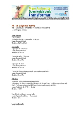 31 / 05 (segunda-feira)
09h – ABERTURA DA SEMANA DO MEIO AMBIENTE
Local: Espaço Ciência


Peças teatrais
LATA LATE?
Produção, direção e encenação: Pé de Arte
Local: Espaço Ciência
Horários: 9h30 e 13h30

Exposições
Exposição de Tubarões –
Local: Espaço Ciência
Horário: 8h às 17h

Exposição sobre Peixe-boi
Local: Espaço Ciência
Horário: 8h às 17h

Exposição de Aves
Local: Espaço Ciência
Horário: 8h às 17h

Exposição fotográfica de animais ameaçados de extinção
Local: Espaço Ciência
Horário: 8h às 17h

Palestras
Morcegos, saúde pública e meio ambiente
Palestrante: Dr. Luiz Augustinho Menezes da Silva (Doutor em Biologia Animal pela
UNB, Professor Adjunto da UFPE do Centro Acadêmico de Vitória)
Local: Auditório da CPRH – Recife
Horário: 14h30


Mar: Biodiversidade e conservação
Local: Apa de Guadalupe – Tamandaré
Horário: 15 h


Lazer e educação
 
