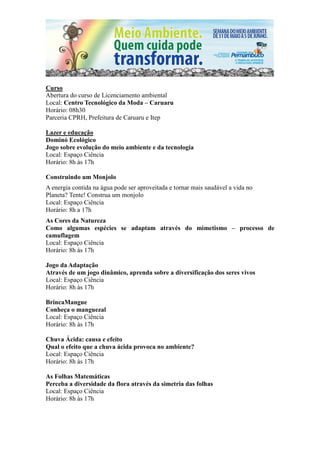 Curso
Abertura do curso de Licenciamento ambiental
Local: Centro Tecnológico da Moda – Caruaru
Horário: 08h30
Parceria CPRH, Prefeitura de Caruaru e Itep

Lazer e educação
Dominó Ecológico
Jogo sobre evolução do meio ambiente e da tecnologia
Local: Espaço Ciência
Horário: 8h às 17h

Construindo um Monjolo
A energia contida na água pode ser aproveitada e tornar mais saudável a vida no
Planeta? Tente! Construa um monjolo
Local: Espaço Ciência
Horário: 8h a 17h
As Cores da Natureza
Como algumas espécies se adaptam através do mimetismo – processo de
camuflagem
Local: Espaço Ciência
Horário: 8h às 17h

Jogo da Adaptação
Através de um jogo dinâmico, aprenda sobre a diversificação dos seres vivos
Local: Espaço Ciência
Horário: 8h às 17h

BrincaMangue
Conheça o manguezal
Local: Espaço Ciência
Horário: 8h às 17h

Chuva Ácida: causa e efeito
Qual o efeito que a chuva ácida provoca no ambiente?
Local: Espaço Ciência
Horário: 8h às 17h

As Folhas Matemáticas
Perceba a diversidade da flora através da simetria das folhas
Local: Espaço Ciência
Horário: 8h às 17h
 
