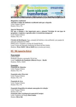 Diagnóstico Ambiental
Aprenda a cuidar do ambiente recolhendo tudo que o degrada
Local: Espaço Ciência
Horário: 8h às 17h

Jogo do Manguezal
Por que o mangue é tão importante para o planeta? Participe de um jogo de
perguntas e respostas e aprenda sobre o ecossistema manguezal
Local: Espaço Ciência
Horário: 8h a 17h

Circuito da Reciclagem: Jogo, contação de histórias e cine-ambiental, com equipe de
educação ambiental da CPRH
Público-alvo: Visitantes e escolas do Grande Recife
Local: Centro de Educação Ambiental do Horto de Dois Irmãos
Horários: 9h às 11h30 / 14h às 16h30 (dois circuitos por turno)

02 / 06 (quarta-feira)
Peças teatrais
LATA LATE?
Produção, direção e encenação: Pé de Arte
Local: Auditório da Fundação Gilberto Freyre – Recife
Horários: 9h30 e 14h30

Exposições
Exposição de Tubarões
Local: Espaço Ciência
Horário: 8h a 17h

Exposição sobre Peixe-boi
Local: Espaço Ciência
Horário: 8h a 17h

Exposição de Aves
Local: Espaço Ciência
Horário: 8h a 17h

Exposição fotográfica de animais ameaçados de extinção
Local: Espaço Ciência
Horário: 8h a 17h
Exposição sobre reciclagem de material (Cencipe)
Local: Auditório do Parque Dois Irmãos
Horário: 8h às 16h
 
