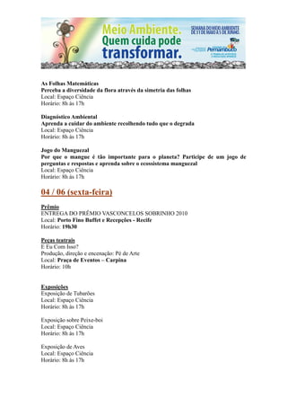 As Folhas Matemáticas
Perceba a diversidade da flora através da simetria das folhas
Local: Espaço Ciência
Horário: 8h às 17h

Diagnóstico Ambiental
Aprenda a cuidar do ambiente recolhendo tudo que o degrada
Local: Espaço Ciência
Horário: 8h às 17h

Jogo do Manguezal
Por que o mangue é tão importante para o planeta? Participe de um jogo de
perguntas e respostas e aprenda sobre o ecossistema manguezal
Local: Espaço Ciência
Horário: 8h às 17h

04 / 06 (sexta-feira)
Prêmio
ENTREGA DO PRÊMIO VASCONCELOS SOBRINHO 2010
Local: Porto Fino Buffet e Recepções - Recife
Horário: 19h30

Peças teatrais
E Eu Com Isso?
Produção, direção e encenação: Pé de Arte
Local: Praça de Eventos – Carpina
Horário: 10h


Exposições
Exposição de Tubarões
Local: Espaço Ciência
Horário: 8h às 17h

Exposição sobre Peixe-boi
Local: Espaço Ciência
Horário: 8h às 17h

Exposição de Aves
Local: Espaço Ciência
Horário: 8h às 17h
 