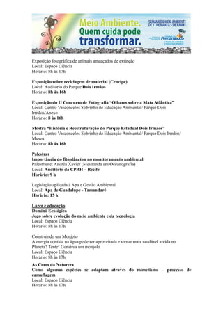 Exposição fotográfica de animais ameaçados de extinção
Local: Espaço Ciência
Horário: 8h às 17h

Exposição sobre reciclagem de material (Cencipe)
Local: Auditório do Parque Dois Irmãos
Horário: 8h às 16h

Exposição do II Concurso de Fotografia “Olhares sobre a Mata Atlântica”
Local: Centro Vasconcelos Sobrinho de Educação Ambiental/ Parque Dois
Irmãos/Anexo
Horário: 8 às 16h

Mostra “História e Reestruturação do Parque Estadual Dois Irmãos”
Local: Centro Vasconcelos Sobrinho de Educação Ambiental/ Parque Dois Irmãos/
Museu
Horário: 8h às 16h

Palestras
Importância do fitoplâncton no monitoramento ambiental
Palestrante: Andréa Xavier (Mestranda em Oceanografia)
Local: Auditório da CPRH – Recife
Horário: 9 h

Legislação aplicada à Apa e Gestão Ambiental
Local: Apa de Guadalupe - Tamandaré
Horário: 15 h

Lazer e educação
Dominó Ecológico
Jogo sobre evolução do meio ambiente e da tecnologia
Local: Espaço Ciência
Horário: 8h às 17h

Construindo um Monjolo
A energia contida na água pode ser aproveitada e tornar mais saudável a vida no
Planeta? Tente! Construa um monjolo
Local: Espaço Ciência
Horário: 8h às 17h
As Cores da Natureza
Como algumas espécies se adaptam através do mimetismo – processo de
camuflagem
Local: Espaço Ciência
Horário: 8h às 17h
 