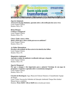 Jogo da Adaptação
Através de um jogo dinâmico, aprenda sobre a diversificação dos seres vivos
Local: Espaço Ciência
Horário: 8h às 17h

BrincaMangue
Conheça o manguezal
Local: Espaço Ciência
Horário: 8h às 17h

Chuva Ácida: causa e efeito
Qual o efeito que a chuva ácida provoca no ambiente?
Local: Espaço Ciência
Horário: 8h às 17h

As Folhas Matemáticas
Perceba a diversidade da flora através da simetria das folhas
Local: Espaço Ciência
Horário: 8h às 17h

Diagnóstico Ambiental
Aprenda a cuidar do ambiente recolhendo tudo que o degrada
Local: Espaço Ciência
Horário: 8h às 17h

Jogo do Manguezal
Por que o mangue é tão importante para o planeta? Participe de um jogo de
perguntas e respostas e aprenda sobre o ecossistema manguezal
Local: Espaço Ciência
Horário: 8h às 17h

Circuito da Reciclagem: Jogo, Museu de Ciências Naturais e Cineambiental. Equipe
do Parque.
Local: Centro Vasconcelos Sobrinho de Educação Ambiental/ Parque Dois Irmãos/
Museu/Anexo e auditório
Horários: 9h às 11h30 / 14h às 16h30 (dois circuitos por turno)
 