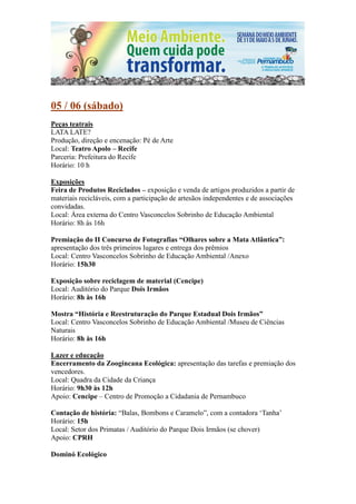 05 / 06 (sábado)
Peças teatrais
LATA LATE?
Produção, direção e encenação: Pé de Arte
Local: Teatro Apolo – Recife
Parceria: Prefeitura do Recife
Horário: 10 h

Exposições
Feira de Produtos Reciclados – exposição e venda de artigos produzidos a partir de
materiais recicláveis, com a participação de artesãos independentes e de associações
convidadas.
Local: Área externa do Centro Vasconcelos Sobrinho de Educação Ambiental
Horário: 8h às 16h

Premiação do II Concurso de Fotografias “Olhares sobre a Mata Atlântica”:
apresentação dos três primeiros lugares e entrega dos prêmios
Local: Centro Vasconcelos Sobrinho de Educação Ambiental /Anexo
Horário: 15h30

Exposição sobre reciclagem de material (Cencipe)
Local: Auditório do Parque Dois Irmãos
Horário: 8h às 16h

Mostra “História e Reestruturação do Parque Estadual Dois Irmãos”
Local: Centro Vasconcelos Sobrinho de Educação Ambiental /Museu de Ciências
Naturais
Horário: 8h às 16h

Lazer e educação
Encerramento da Zoogincana Ecológica: apresentação das tarefas e premiação dos
vencedores.
Local: Quadra da Cidade da Criança
Horário: 9h30 às 12h
Apoio: Cencipe – Centro de Promoção a Cidadania de Pernambuco

Contação de história: “Balas, Bombons e Caramelo”, com a contadora ‘Tanha’
Horário: 15h
Local: Setor dos Primatas / Auditório do Parque Dois Irmãos (se chover)
Apoio: CPRH

Dominó Ecológico
 