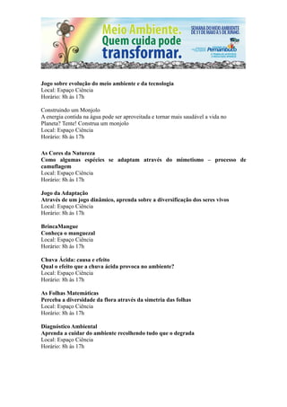 Jogo sobre evolução do meio ambiente e da tecnologia
Local: Espaço Ciência
Horário: 8h às 17h

Construindo um Monjolo
A energia contida na água pode ser aproveitada e tornar mais saudável a vida no
Planeta? Tente! Construa um monjolo
Local: Espaço Ciência
Horário: 8h às 17h

As Cores da Natureza
Como algumas espécies se adaptam através do mimetismo – processo de
camuflagem
Local: Espaço Ciência
Horário: 8h às 17h

Jogo da Adaptação
Através de um jogo dinâmico, aprenda sobre a diversificação dos seres vivos
Local: Espaço Ciência
Horário: 8h às 17h

BrincaMangue
Conheça o manguezal
Local: Espaço Ciência
Horário: 8h às 17h

Chuva Ácida: causa e efeito
Qual o efeito que a chuva ácida provoca no ambiente?
Local: Espaço Ciência
Horário: 8h às 17h

As Folhas Matemáticas
Perceba a diversidade da flora através da simetria das folhas
Local: Espaço Ciência
Horário: 8h às 17h

Diagnóstico Ambiental
Aprenda a cuidar do ambiente recolhendo tudo que o degrada
Local: Espaço Ciência
Horário: 8h às 17h
 