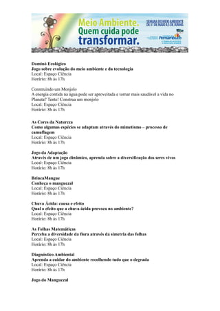 Dominó Ecológico
Jogo sobre evolução do meio ambiente e da tecnologia
Local: Espaço Ciência
Horário: 8h às 17h

Construindo um Monjolo
A energia contida na água pode ser aproveitada e tornar mais saudável a vida no
Planeta? Tente! Construa um monjolo
Local: Espaço Ciência
Horário: 8h às 17h

As Cores da Natureza
Como algumas espécies se adaptam através do mimetismo – processo de
camuflagem
Local: Espaço Ciência
Horário: 8h às 17h

Jogo da Adaptação
Através de um jogo dinâmico, aprenda sobre a diversificação dos seres vivos
Local: Espaço Ciência
Horário: 8h às 17h

BrincaMangue
Conheça o manguezal
Local: Espaço Ciência
Horário: 8h às 17h

Chuva Ácida: causa e efeito
Qual o efeito que a chuva ácida provoca no ambiente?
Local: Espaço Ciência
Horário: 8h às 17h

As Folhas Matemáticas
Perceba a diversidade da flora através da simetria das folhas
Local: Espaço Ciência
Horário: 8h às 17h

Diagnóstico Ambiental
Aprenda a cuidar do ambiente recolhendo tudo que o degrada
Local: Espaço Ciência
Horário: 8h às 17h

Jogo do Manguezal
 
