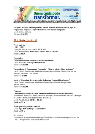Por que o mangue é tão importante para o planeta? Participe de um jogo de
perguntas e respostas e aprenda sobre o ecossistema manguezal
Local: Espaço Ciência
Horário: 8h às 17h


01 / 06 (terça-feira)
Peças teatrais
LATA LATE?
Produção, direção e encenação: Pé de Arte
Local: Auditório da Fundação Gilberto Freyre – Recife
Horário: 9h30

Exposições
Exposição sobre reciclagem de material (Cencipe)
Local: Auditório do Parque Dois Irmãos
Horário: 8h às 16h

Exposição do II Concurso de Fotografia “Olhares sobre a Mata Atlântica”
Local: Centro Vasconcelos Sobrinho de Educação Ambiental/ Museu de Ciências
naturais/ Parque de Dois Irmãos
Horário: 8 às 16h

Mostra “História e Reestruturação do Parque Estadual Dois Irmãos”
Local: Centro Vasconcelos Sobrinho de Educação Ambiental/ Parque Dois
Irmãos/Anexo
Horário: 8h às 16h

Palestras
Ensaios ecotoxicológicos como ferramentas biomonitoramento ambiental
Palestrantes: Maria do Carmo Ferreira e Rivaldo Antônio Jerônimo da Silva (Biólogos
da Unidade de Análises Laboratoriais da CPRH)
Local: Auditório da CPRH – Recife
Horário: 15 h

Mata: passado, presente e futuro
Local: Apa de Guadalupe – Tamandaré
Horário: 15 h

Reciclagem
Palestrantes: Mark Burr (Antropólogo-Urbanista) e Ana Borba (sócia-proprietária da
Lixiki - Roupas feitas com material reciclável).
 