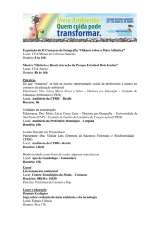 Exposição do II Concurso de Fotografia “Olhares sobre a Mata Atlântica”
Local: CEA/Museu de Ciências Naturais
Horário: 8 às 16h

Mostra “História e Reestruturação do Parque Estadual Dois Irmãos”
Local: CEA/Anexo
Horário: 8h às 16h

Palestras
De que “Natureza” se fala na escola: representação social de professores e alunos no
contexto da educação ambiental
Palestrante: Dra. Lúcia Maria Alves e Silva – Doutora em Educação – Unidade de
Educação Ambiental (CPRH).
Local: Auditório da CPRH – Recife
Horário: 9h

Unidades de conservação
Palestrante: Dra. Maria Lúcia Costa Lima – Doutora em Geografia – Universidade de
São Paulo (USP) – Unidade de Gestão de Unidades de Conservação (CPRH).
Local: Auditório da Prefeitura Municipal – Carpina
Horário: 10h

Gestão florestal em Pernambuco
Palestrante: Dra. Vileide Lins (Diretora de Recursos Florestais e Biodiversidade –
CPRH)
Local: Auditório da CPRH - Recife
Horário: 14h30

Biodiversidade como fonte de renda: algumas experiências
Local: Apa de Guadalupe - Tamandaré
Horário: 15h
Curso
Licenciamento ambiental
Local: Centro Tecnológico da Moda – Caruaru
Horários: 08h30 e 14h30
Parceria: Prefeitura de Caruaru e Itep

Lazer e educação
Dominó Ecológico
Jogo sobre evolução do meio ambiente e da tecnologia
Local: Espaço Ciência
Horário: 8h a 17h
 