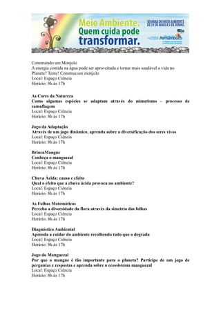 Construindo um Monjolo
A energia contida na água pode ser aproveitada e tornar mais saudável a vida no
Planeta? Tente! Construa um monjolo
Local: Espaço Ciência
Horário: 8h às 17h

As Cores da Natureza
Como algumas espécies se adaptam através do mimetismo – processo de
camuflagem
Local: Espaço Ciência
Horário: 8h às 17h

Jogo da Adaptação
Através de um jogo dinâmico, aprenda sobre a diversificação dos seres vivos
Local: Espaço Ciência
Horário: 8h às 17h

BrincaMangue
Conheça o manguezal
Local: Espaço Ciência
Horário: 8h às 17h

Chuva Ácida: causa e efeito
Qual o efeito que a chuva ácida provoca no ambiente?
Local: Espaço Ciência
Horário: 8h às 17h

As Folhas Matemáticas
Perceba a diversidade da flora através da simetria das folhas
Local: Espaço Ciência
Horário: 8h às 17h

Diagnóstico Ambiental
Aprenda a cuidar do ambiente recolhendo tudo que o degrada
Local: Espaço Ciência
Horário: 8h às 17h

Jogo do Manguezal
Por que o mangue é tão importante para o planeta? Participe de um jogo de
perguntas e respostas e aprenda sobre o ecossistema manguezal
Local: Espaço Ciência
Horário: 8h às 17h
 