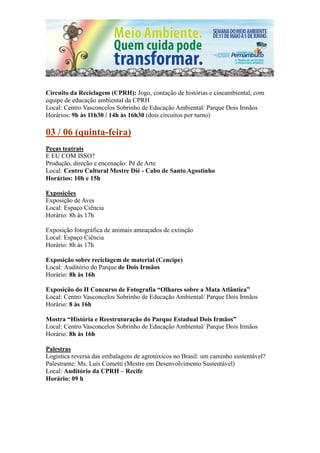 Circuito da Reciclagem (CPRH): Jogo, contação de histórias e cineambiental, com
equipe de educação ambiental da CPRH
Local: Centro Vasconcelos Sobrinho de Educação Ambiental/ Parque Dois Irmãos
Horários: 9h às 11h30 / 14h às 16h30 (dois circuitos por turno)

03 / 06 (quinta-feira)
Peças teatrais
E EU COM ISSO?
Produção, direção e encenação: Pé de Arte
Local: Centro Cultural Mestre Dié - Cabo de Santo Agostinho
Horários: 10h e 15h

Exposições
Exposição de Aves
Local: Espaço Ciência
Horário: 8h às 17h

Exposição fotográfica de animais ameaçados de extinção
Local: Espaço Ciência
Horário: 8h às 17h

Exposição sobre reciclagem de material (Cencipe)
Local: Auditório do Parque de Dois Irmãos
Horário: 8h às 16h

Exposição do II Concurso de Fotografia “Olhares sobre a Mata Atlântica”
Local: Centro Vasconcelos Sobrinho de Educação Ambiental/ Parque Dois Irmãos
Horário: 8 às 16h

Mostra “História e Reestruturação do Parque Estadual Dois Irmãos”
Local: Centro Vasconcelos Sobrinho de Educação Ambiental/ Parque Dois Irmãos
Horário: 8h às 16h

Palestras
Logística reversa das embalagens de agrotóxicos no Brasil: um caminho sustentável?
Palestrante: Ms. Luís Cometti (Mestre em Desenvolvimento Sustentável)
Local: Auditório da CPRH – Recife
Horário: 09 h
 