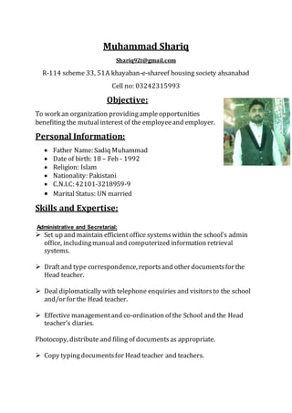 Muhammad Shariq
Shariq92t@gmail.com
R-114 scheme 33, 51A khayaban-e-shareef housing society ahsanabad
Cell no: 03242315993
Objective:
To work an organization providingampleopportunities
benefiting the mutualinterest of the employeeand employer.
Personal Information:
 Father Name: Sadiq Muhammad
 Date of birth: 18 – Feb - 1992
 Religion: Islam
 Nationality: Pakistani
 C.N.I.C: 42101-3218959-9
 Marital Status: UN married
Skills and Expertise:
Administrative and Secretarial:
 Set up and maintain efficient office systemswithin the school’s admin
office, includingmanualand computerized information retrieval
systems.
 Draftand type correspondence, reportsand other documentsfor the
Head teacher.
 Deal diplomatically with telephone enquiries and visitorsto the school
and/or for the Head teacher.
 Effective managementand co-ordination of the School and the Head
teacher’s diaries.
Photocopy, distribute and filing of documentsas appropriate.
 Copy typingdocumentsfor Head teacher and teachers.
 