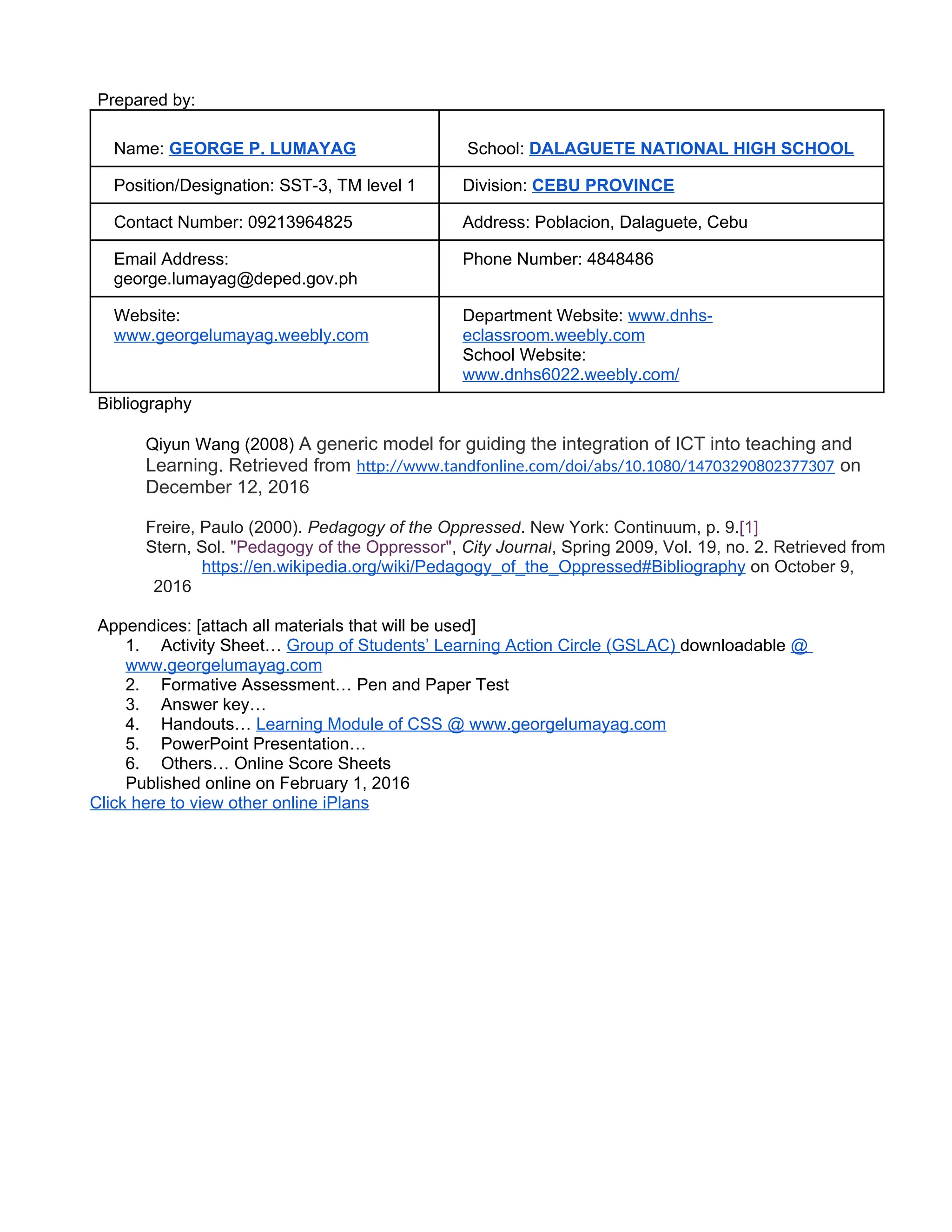 Prepared by:
Name: GEORGE P. LUMAYAG School: DALAGUETE NATIONAL HIGH SCHOOL
Position/Designation: SST-3, TM level 1 Division: CEBU PROVINCE
Contact Number: 09213964825 Address: Poblacion, Dalaguete, Cebu
Email Address:
george.lumayag@deped.gov.ph
Phone Number: 4848486
Website:
www.georgelumayag.weebly.com
Department Website: www.dnhs-
eclassroom.weebly.com
School Website:
www.dnhs6022.weebly.com/
Bibliography
Qiyun Wang (2008) A generic model for guiding the integration of ICT into teaching and
Learning. Retrieved from http://www.tandfonline.com/doi/abs/10.1080/14703290802377307 on
December 12, 2016
Freire, Paulo (2000). Pedagogy of the Oppressed. New York: Continuum, p. 9.[1]
Stern, Sol. "Pedagogy of the Oppressor", City Journal, Spring 2009, Vol. 19, no. 2. Retrieved from
https://en.wikipedia.org/wiki/Pedagogy_of_the_Oppressed#Bibliography on October 9,
2016
Appendices: [attach all materials that will be used]
1. Activity Sheet… Group of Students’ Learning Action Circle (GSLAC) downloadable @
www.georgelumayag.com
2. Formative Assessment… Pen and Paper Test
3. Answer key…
4. Handouts… Learning Module of CSS @ www.georgelumayag.com
5. PowerPoint Presentation…
6. Others… Online Score Sheets
Published online on February 1, 2016
Click here to view other online iPlans
 