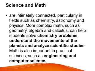 Science and Math
• are intimately connected, particularly in
fields such as chemistry, astronomy and
physics. More complex math, such as
geometry, algebra and calculus, can help
students solve chemistry problems,
understand the movements of the
planets and analyze scientific studies.
Math is also important in practical
sciences, such as engineering and
computer science.
 