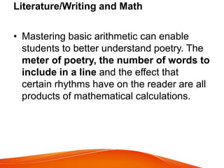 Literature/Writing and Math
• Mastering basic arithmetic can enable
students to better understand poetry. The
meter of poetry, the number of words to
include in a line and the effect that
certain rhythms have on the reader are all
products of mathematical calculations.
 