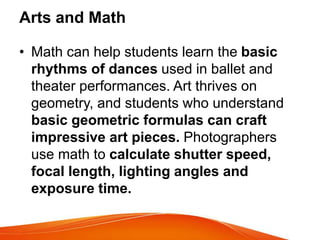 Arts and Math
• Math can help students learn the basic
rhythms of dances used in ballet and
theater performances. Art thrives on
geometry, and students who understand
basic geometric formulas can craft
impressive art pieces. Photographers
use math to calculate shutter speed,
focal length, lighting angles and
exposure time.
 