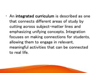 • An integrated curriculum is described as one
that connects different areas of study by
cutting across subject-matter lines and
emphasizing unifying concepts. Integration
focuses on making connections for students,
allowing them to engage in relevant,
meaningful activities that can be connected
to real life.
 