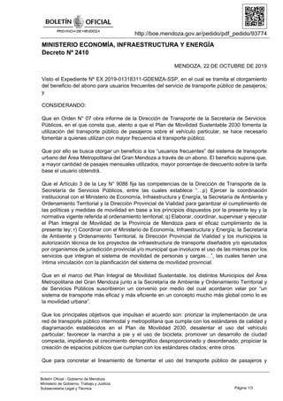 http://boe.mendoza.gov.ar/pedido/pdf_pedido/93774
MINISTERIO ECONOMÍA, INFRAESTRUCTURA Y ENERGÍA
Decreto Nº 2410
MENDOZA, 22 DE OCTUBRE DE 2019
Visto el Expediente Nº EX 2019-01318311-GDEMZA-SSP, en el cual se tramita el otorgamiento
del beneficio del abono para usuarios frecuentes del servicio de transporte público de pasajeros;
y
CONSIDERANDO:
Que en Orden N° 07 obra informe de la Dirección de Transporte de la Secretaría de Servicios
Públicos, en el que consta que, atento a que el Plan de Movilidad Sustentable 2030 fomenta la
utilización del transporte público de pasajeros sobre el vehículo particular, se hace necesario
fomentar a quienes utilizan con mayor frecuencia el transporte público.
Que por ello se busca otorgar un beneficio a los “usuarios frecuentes” del sistema de transporte
urbano del Área Metropolitana del Gran Mendoza a través de un abono. El beneficio supone que,
a mayor cantidad de pasajes mensuales utilizados, mayor porcentaje de descuento sobre la tarifa
base el usuario obtendrá.
Que el Artículo 3 de la Ley N° 9086 fija las competencias de la Dirección de Transporte de la
Secretaría de Servicios Públicos, entre las cuales establece “…p) Ejercer la coordinación
institucional con el Ministerio de Economía, Infraestructura y Energía, la Secretaría de Ambiente y
Ordenamiento Territorial y la Dirección Provincial de Vialidad para garantizar el cumplimiento de
las políticas y medidas de movilidad en base a los principios dispuestos por la presente ley y la
normativa vigente referida al ordenamiento territorial; q) Elaborar, coordinar, supervisar y ejecutar
el Plan Integral de Movilidad de la Provincia de Mendoza para el eficaz cumplimiento de la
presente ley; r) Coordinar con el Ministerio de Economía, Infraestructura y Energía, la Secretaría
de Ambiente y Ordenamiento Territorial, la Dirección Provincial de Vialidad y los municipios la
autorización técnica de los proyectos de infraestructura de transporte diseñados y/o ejecutados
por organismos de jurisdicción provincial y/o municipal que involucre el uso de las mismas por los
servicios que integran el sistema de movilidad de personas y cargas…”, las cuales tienen una
íntima vinculación con la planificación del sistema de movilidad provincial.
Que en el marco del Plan Integral de Movilidad Sustentable, los distintos Municipios del Área
Metropolitana del Gran Mendoza junto a la Secretaría de Ambiente y Ordenamiento Territorial y
de Servicios Públicos suscribieron un convenio por medio del cual acordaron velar por “un
sistema de transporte más eficaz y más eficiente en un concepto mucho más global como lo es
la movilidad urbana”.
Que los principales objetivos que impulsan el acuerdo son: priorizar la implementación de una
red de transporte público intermodal y metropolitana que cumpla con los estándares de calidad y
diagramación establecidos en el Plan de Movilidad 2030; desalentar el uso del vehículo
particular; favorecer la marcha a pie y el uso de bicicleta; promover un desarrollo de ciudad
compacta, impidiendo el crecimiento demográfico desproporcionado y desordenado; propiciar la
creación de espacios públicos que cumplan con los estándares citados; entre otros.
Que para concretar el lineamiento de fomentar el uso del transporte público de pasajeros y
Página 1/3
Boletín Oficial - Gobierno de Mendoza
Ministerio de Gobierno, Trabajo y Justicia
Subsecretaria Legal y Técnica
 