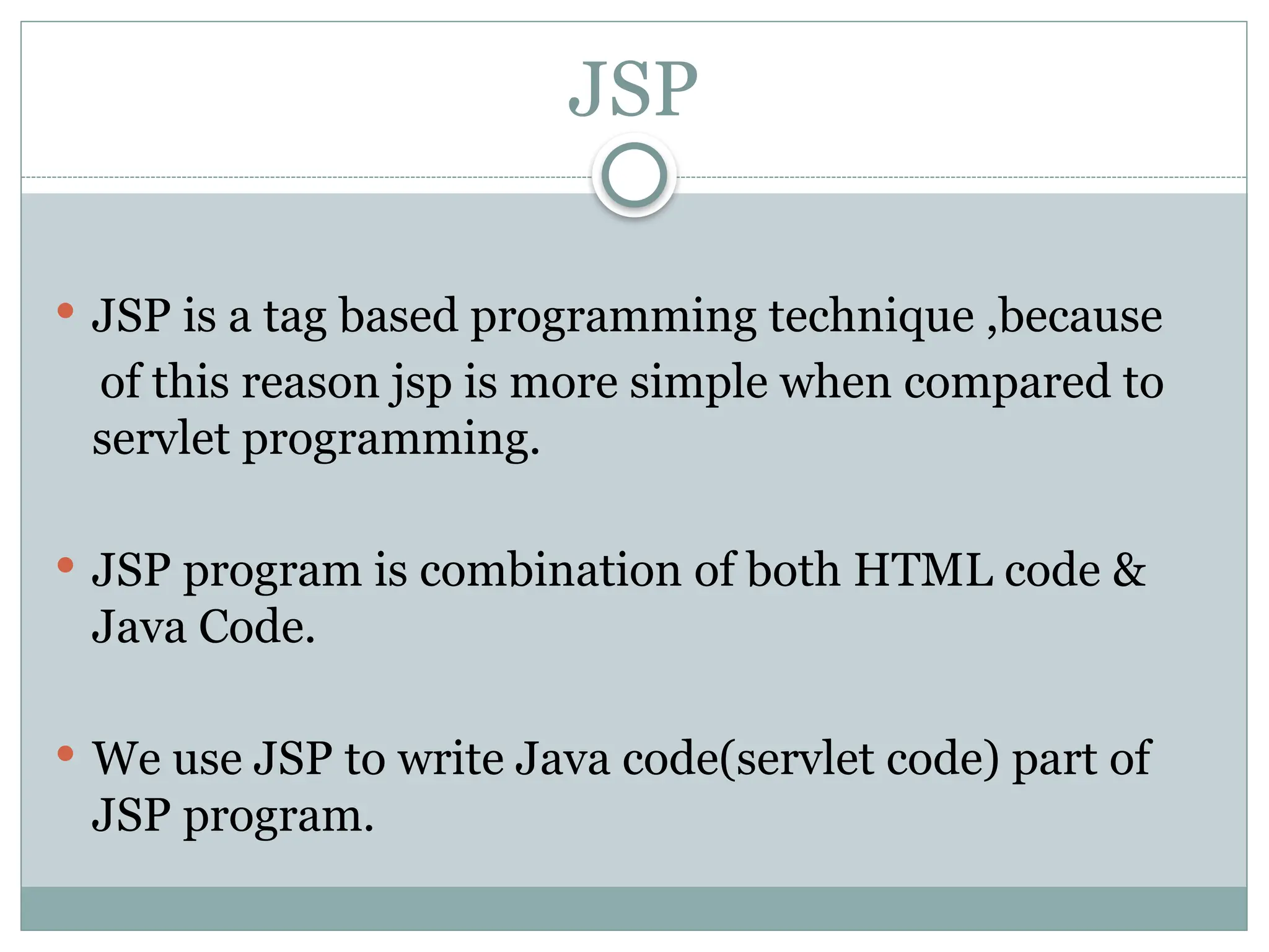 JSP
 JSP is a tag based programming technique ,because
of this reason jsp is more simple when compared to
servlet programming.
 JSP program is combination of both HTML code &
Java Code.
 We use JSP to write Java code(servlet code) part of
JSP program.
 
