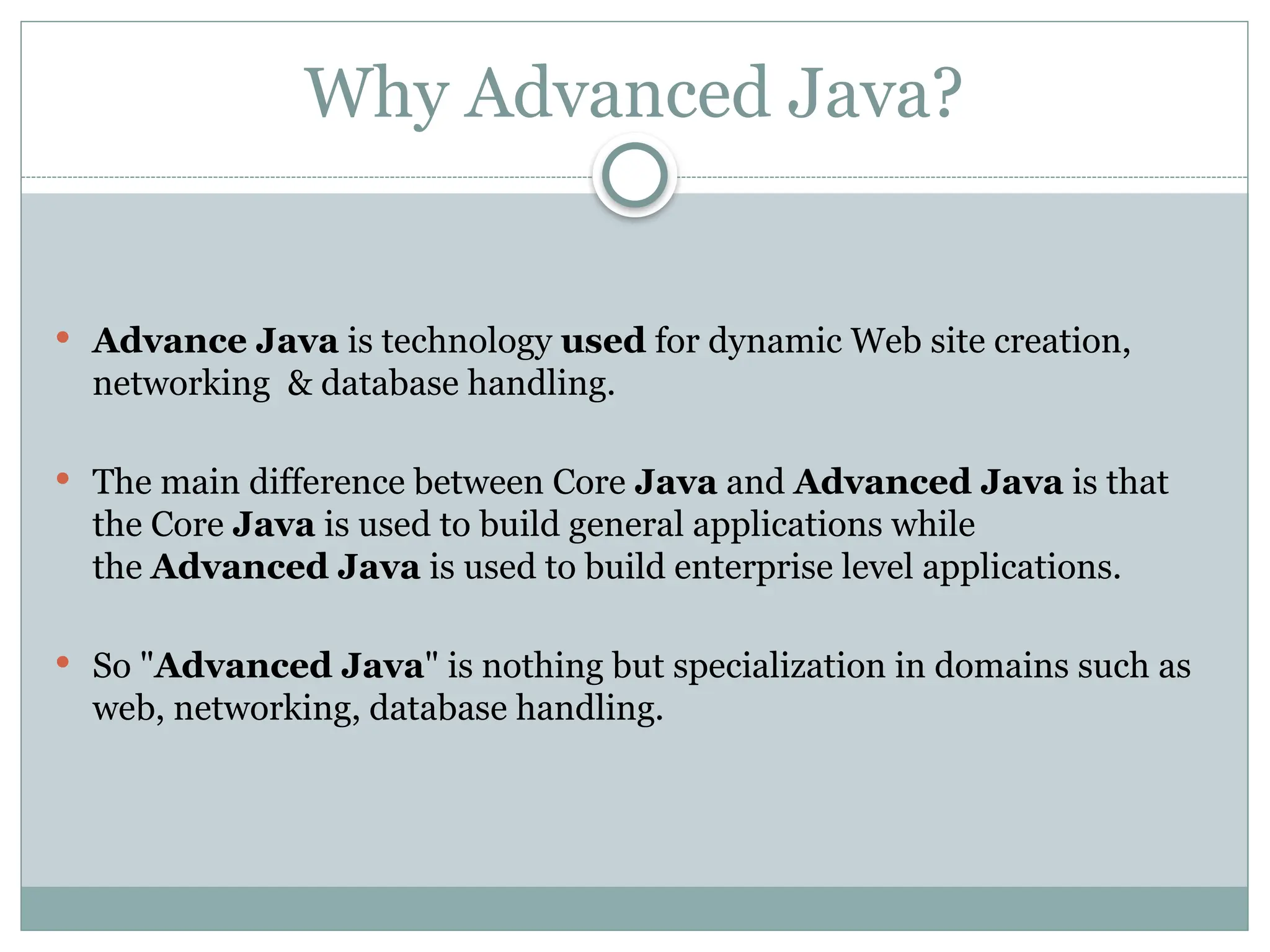 Why Advanced Java?
 Advance Java is technology used for dynamic Web site creation,
networking & database handling.
 The main difference between Core Java and Advanced Java is that
the Core Java is used to build general applications while
the Advanced Java is used to build enterprise level applications.
 So "Advanced Java" is nothing but specialization in domains such as
web, networking, database handling.
 