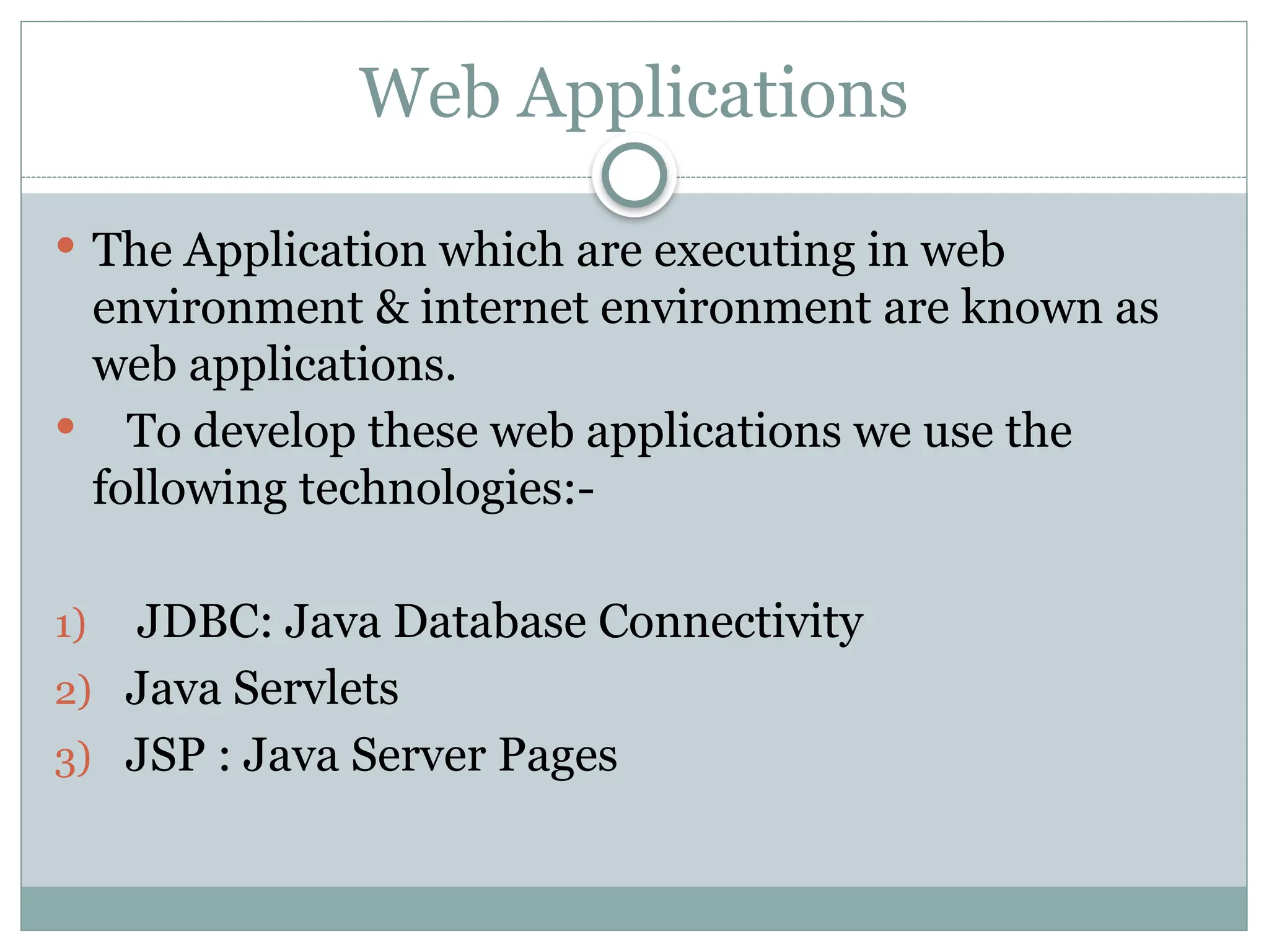 Web Applications
 The Application which are executing in web
environment & internet environment are known as
web applications.
 To develop these web applications we use the
following technologies:-
1) JDBC: Java Database Connectivity
2) Java Servlets
3) JSP : Java Server Pages
 