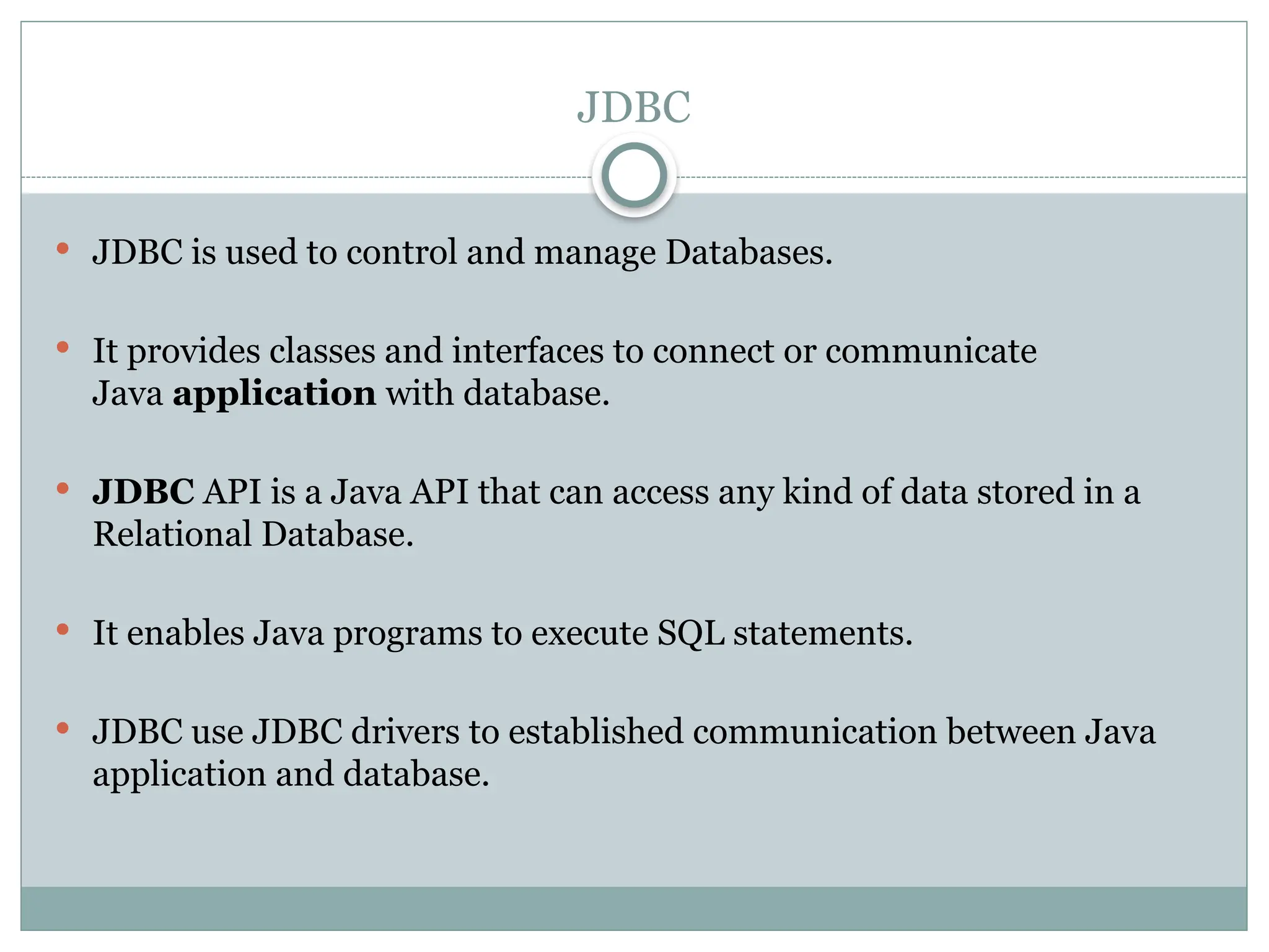 JDBC
 JDBC is used to control and manage Databases.
 It provides classes and interfaces to connect or communicate
Java application with database.
 JDBC API is a Java API that can access any kind of data stored in a
Relational Database.
 It enables Java programs to execute SQL statements.
 JDBC use JDBC drivers to established communication between Java
application and database.
 